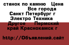 станок по камню › Цена ­ 29 000 - Все города, Санкт-Петербург г. Электро-Техника » Другое   . Пермский край,Краснокамск г.